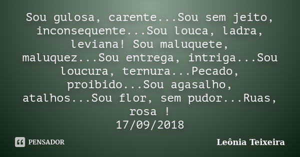 Sou gulosa, carente...Sou sem jeito, inconsequente...Sou louca, ladra, leviana! Sou maluquete, maluquez...Sou entrega, intriga...Sou loucura, ternura...Pecado, ... Frase de Leônia Teixeira.