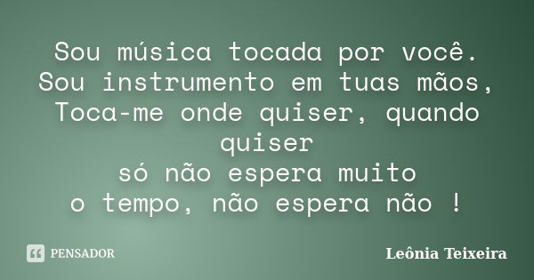 Sou música tocada por você. Sou instrumento em tuas mãos, Toca-me onde quiser, quando quiser só não espera muito o tempo, não espera não !... Frase de Leônia Teixeira.