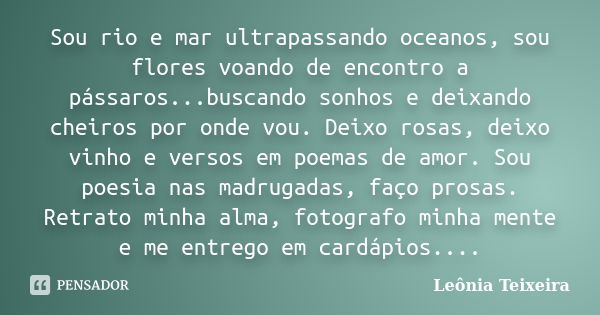 Sou rio e mar ultrapassando oceanos, sou flores voando de encontro a pássaros...buscando sonhos e deixando cheiros por onde vou. Deixo rosas, deixo vinho e vers... Frase de Leônia Teixeira.