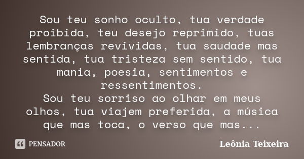 Sou teu sonho oculto, tua verdade proibida, teu desejo reprimido, tuas lembranças revividas, tua saudade mas sentida, tua tristeza sem sentido, tua mania, poesi... Frase de Leônia Teixeira.