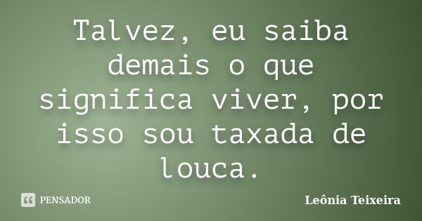 Talvez, eu saiba demais o que significa viver, por isso sou taxada de louca.... Frase de Leônia Teixeira.