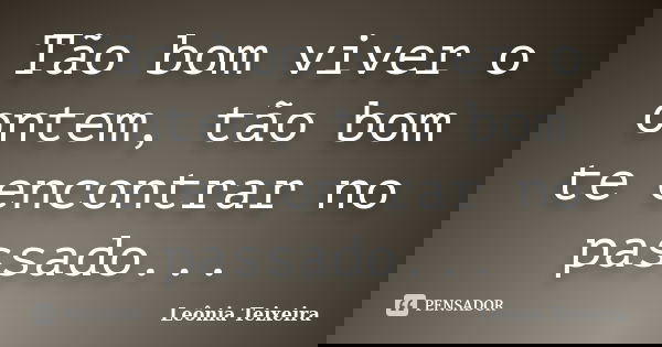 Tão bom viver o ontem, tão bom te encontrar no passado...... Frase de Leônia Teixeira.