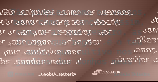 Tão simples como os versos, belo como a canção. Assim, como o ar que respiro, as flores que rego...é o teu amor, que cultivo nos jardins dos sonhos meus !... Frase de Leônia Teixeira.