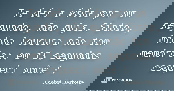 Te dei a vida por um segundo, não quis. Sinto, minha loucura não tem memória: em 15 segundos esqueci você !... Frase de leônia Teixeira.