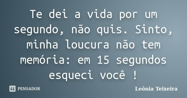 Te dei a vida por um segundo, não quis. Sinto, minha loucura não tem memória: em 15 segundos esqueci você !... Frase de leônia Teixeira.