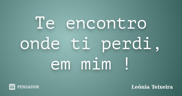 Te encontro onde ti perdi, em mim !... Frase de Leônia Teixeira.