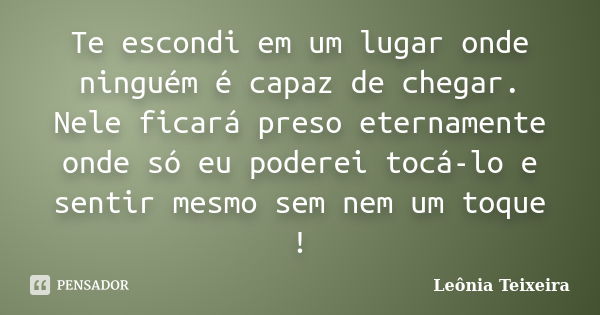 Te escondi em um lugar onde ninguém é capaz de chegar. Nele ficará preso eternamente onde só eu poderei tocá-lo e sentir mesmo sem nem um toque !... Frase de Leônia Teixeira.