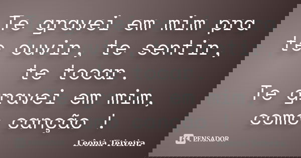 Te gravei em mim pra te ouvir, te sentir, te tocar. Te gravei em mim, como canção !... Frase de Leônia Teixeira.