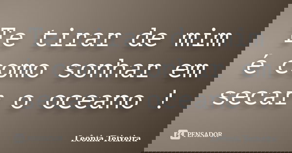 Te tirar de mim é como sonhar em secar o oceano !... Frase de Leônia Teixeira.