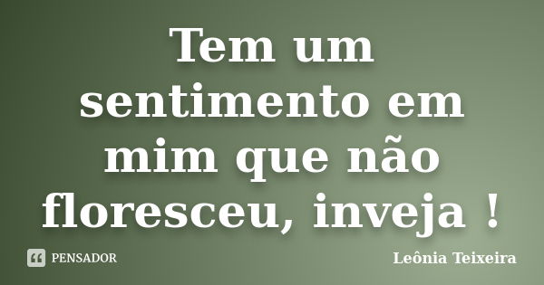 Tem um sentimento em mim que não floresceu, inveja !... Frase de Leônia Teixeira.