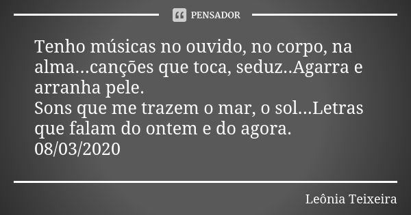 Tenho músicas no ouvido, no corpo, na alma...canções que toca, seduz..Agarra e arranha pele. Sons que me trazem o mar, o sol...Letras que falam do ontem e do ag... Frase de Leônia Teixeira.