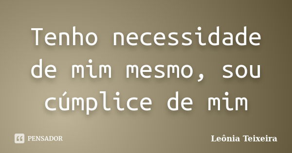 Tenho necessidade de mim mesmo, sou cúmplice de mim... Frase de Leônia Teixeira.