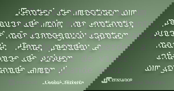 Tentei te mostrar um pouco de mim, no entanto, você não conseguiu captar nada. Pena, perdeu a chance de viver um grande amor !... Frase de Leônia Teixeira.