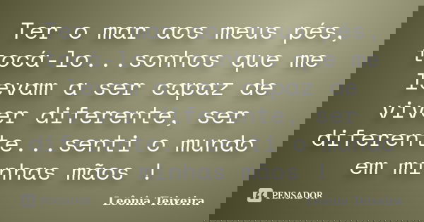 Ter o mar aos meus pés, tocá-lo...sonhos que me levam a ser capaz de viver diferente, ser diferente...senti o mundo em minhas mãos !... Frase de leônia teixeira.