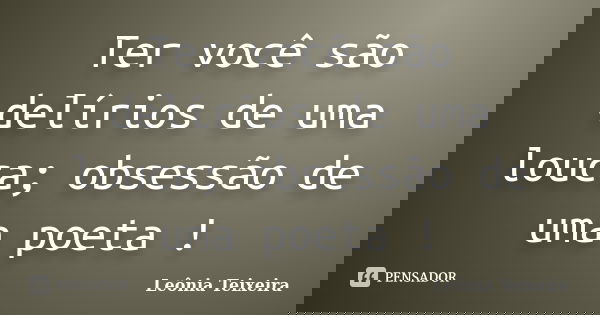 Ter você são delírios de uma louca; obsessão de uma poeta !... Frase de Leônia Teixeira.