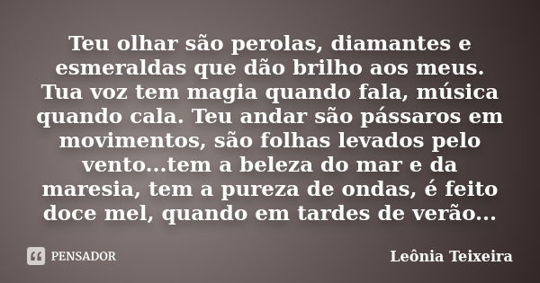 Teu olhar são perolas, diamantes e esmeraldas que dão brilho aos meus. Tua voz tem magia quando fala, música quando cala. Teu andar são pássaros em movimentos, ... Frase de Leônia Teixeira.