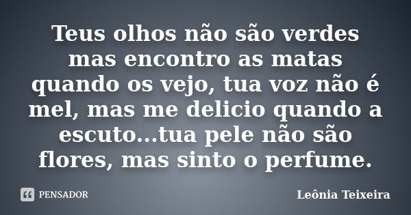 Teus olhos não são verdes mas encontro as matas quando os vejo, tua voz não é mel, mas me delicio quando a escuto...tua pele não são flores, mas sinto o perfume... Frase de Leônia Teixeira.