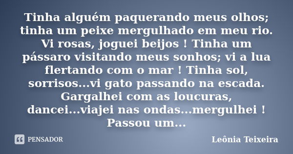 Tinha alguém paquerando meus olhos; tinha um peixe mergulhado em meu rio. Vi rosas, joguei beijos ! Tinha um pássaro visitando meus sonhos; vi a lua flertando c... Frase de Leônia Teixeira.