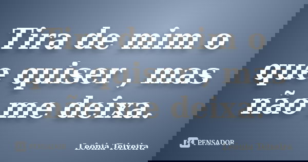 Tira de mim o que quiser , mas não me deixa.... Frase de Leônia Teixeira.