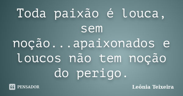 Toda paixão é louca, sem noção...apaixonados e loucos não tem noção do perigo.... Frase de Leônia Teixeira.