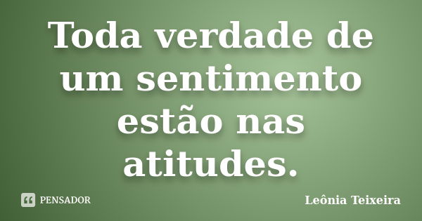 Toda verdade de um sentimento estão nas atitudes.... Frase de leônia Teixeira.