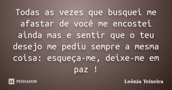 Todas as vezes que busquei me afastar de você me encostei ainda mas e sentir que o teu desejo me pediu sempre a mesma coisa: esqueça-me, deixe-me em paz !... Frase de Leônia Teixeira.