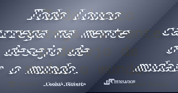 Todo louco carrega na mente o desejo de mudar o mundo.... Frase de Leônia Teixeira.