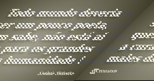 Todo mundo deveria ser um pouco poeta, quem sabe, não está ai a cura para os grandes males da humanidade !... Frase de Leônia Teixeira.