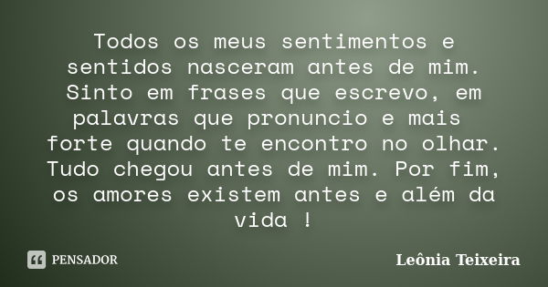 Todos os meus sentimentos e sentidos nasceram antes de mim. Sinto em frases que escrevo, em palavras que pronuncio e mais forte quando te encontro no olhar. Tud... Frase de Leônia Teixeira.