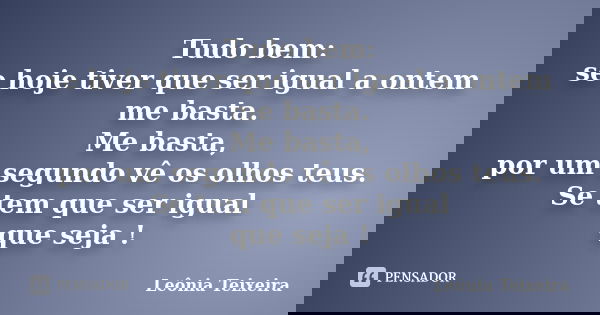 Tudo bem: se hoje tiver que ser igual a ontem me basta. Me basta, por um segundo vê os olhos teus. Se tem que ser igual que seja !... Frase de Leônia Teixeira.