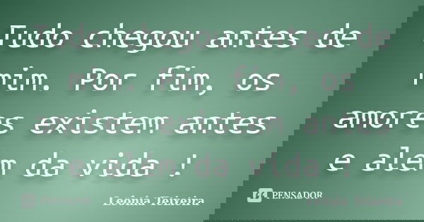 Tudo chegou antes de mim. Por fim, os amores existem antes e além da vida !... Frase de Leônia Teixeira.