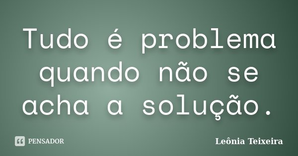 Tudo é problema quando não se acha a solução.... Frase de Leônia Teixeira.