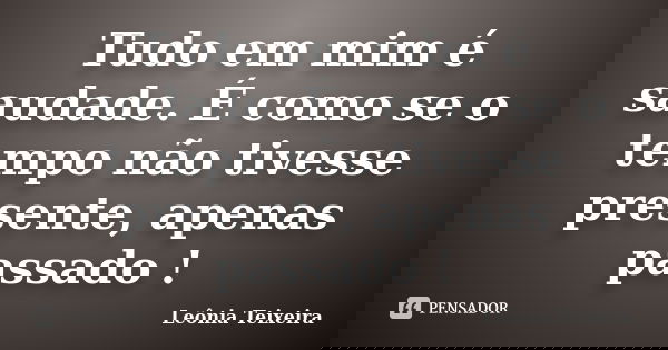 Tudo em mim é saudade. É como se o tempo não tivesse presente, apenas passado !... Frase de Leônia Teixeira.