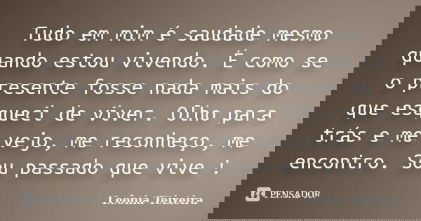 Tudo em mim é saudade mesmo quando estou vivendo. É como se o presente fosse nada mais do que esqueci de viver. Olho para trás e me vejo, me reconheço, me encon... Frase de leônia Teixeira.
