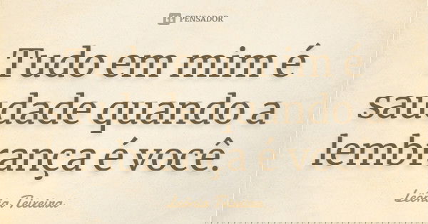 Tudo em mim é saudade quando a lembrança é você.... Frase de Leônia Teixeira.