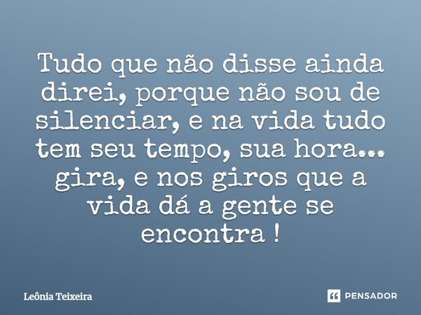 Tudo que não disse ainda direi, porque não sou de silenciar, e na vida tudo tem seu tempo, sua hora... gira, e nos giros que a vida dá a gente se encontra!... Frase de Leônia Teixeira.