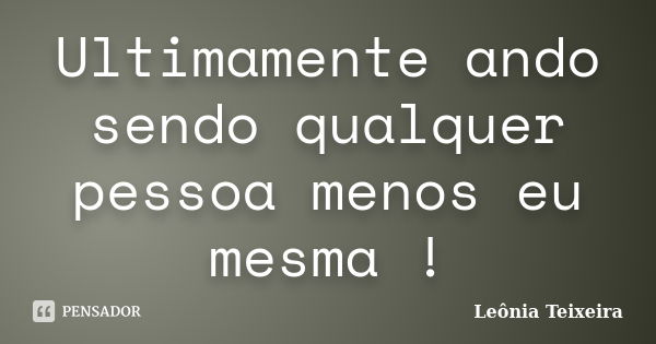 Ultimamente ando sendo qualquer pessoa menos eu mesma !... Frase de Leônia Teixeira.