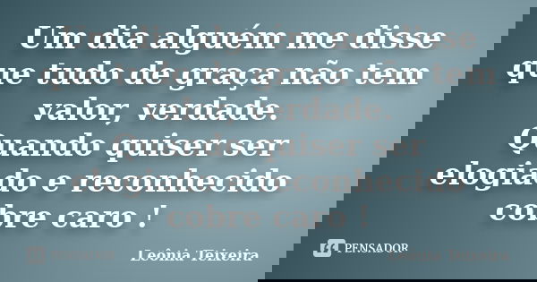 Um dia alguém me disse que tudo de graça não tem valor, verdade. Quando quiser ser elogiado e reconhecido cobre caro !... Frase de Leônia Teixeira.