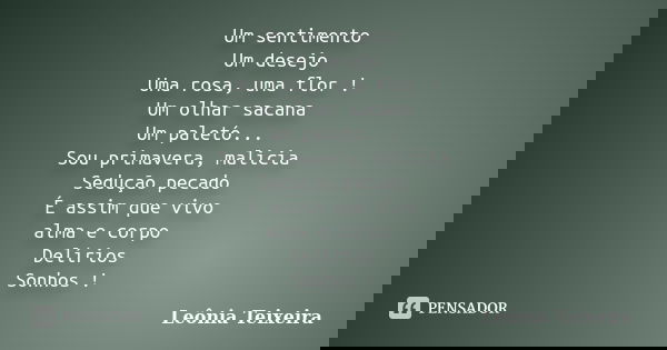 Um sentimento Um desejo Uma rosa, uma flor ! Um olhar sacana Um paletó... Sou primavera, malicia Sedução pecado É assim que vivo alma e corpo Delírios Sonhos !... Frase de Leônia Teixeira.