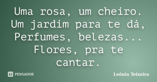 Uma rosa, um cheiro. Um jardim para te dá, Perfumes, belezas... Flores, pra te cantar.... Frase de Leônia Teixeira.