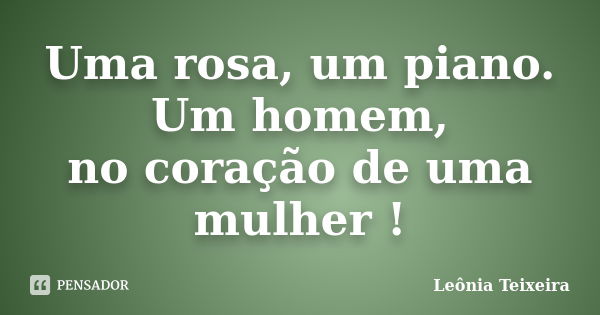 Uma rosa, um piano. Um homem, no coração de uma mulher !... Frase de Leônia Teixeira.