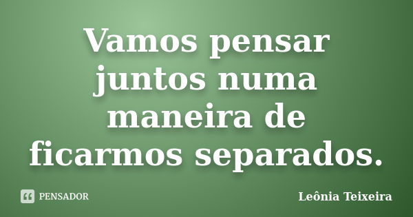 Vamos pensar juntos numa maneira de ficarmos separados.... Frase de Leônia Teixeira.