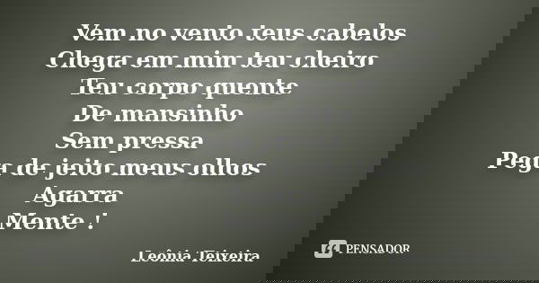 Vem no vento teus cabelos Chega em mim teu cheiro Teu corpo quente De mansinho Sem pressa Pega de jeito meus olhos Agarra Mente !... Frase de Leônia Teixeira.