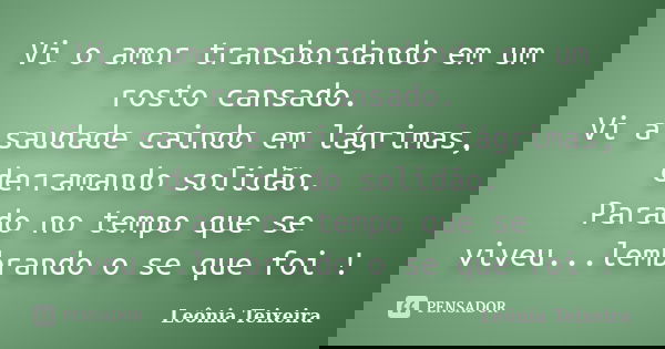 Vi o amor transbordando em um rosto cansado. Vi a saudade caindo em lágrimas, derramando solidão. Parado no tempo que se viveu...lembrando o se que foi !... Frase de Leônia Teixeira.
