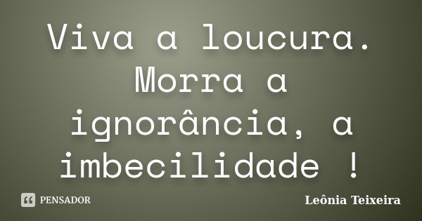 Viva a loucura. Morra a ignorância, a imbecilidade !... Frase de Leônia Teixeira.
