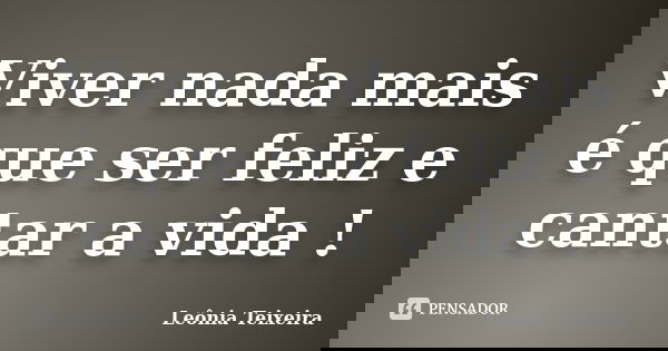 Viver nada mais é que ser feliz e cantar a vida !... Frase de Leônia Teixeira.