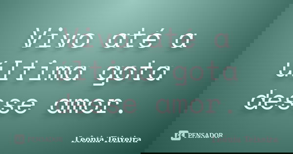 Vivo até a última gota desse amor.... Frase de Leônia Teixeira.