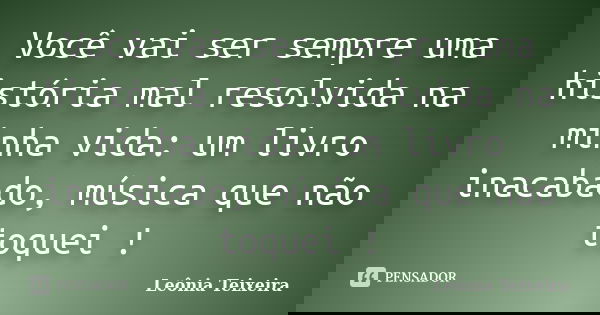 Você vai ser sempre uma história mal resolvida na minha vida: um livro inacabado, música que não toquei !... Frase de leônia Teixeira.