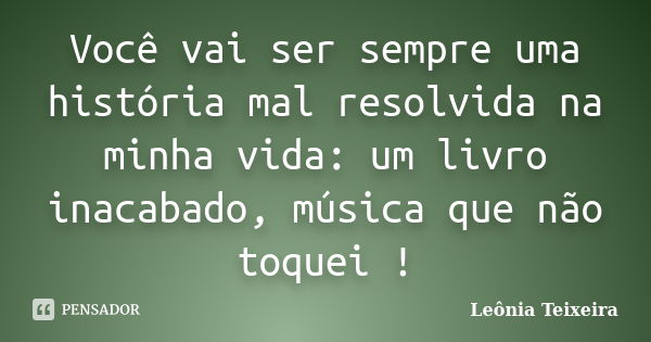 Você vai ser sempre uma história mal resolvida na minha vida: um livro inacabado, música que não toquei !... Frase de leônia Teixeira.