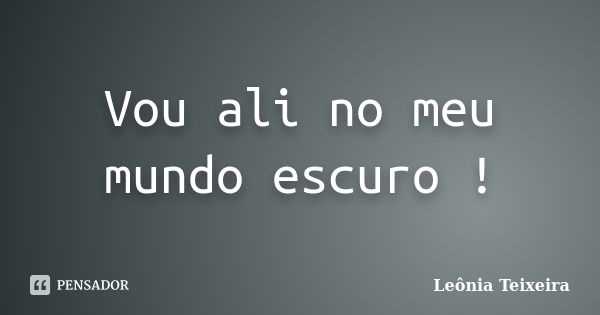 Vou ali no meu mundo escuro !... Frase de Leônia Teixeira.